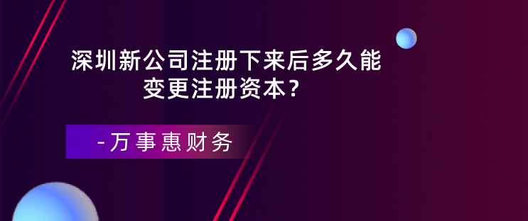 深圳新公司注冊下來后多久能變更注冊資本？-萬事惠財務